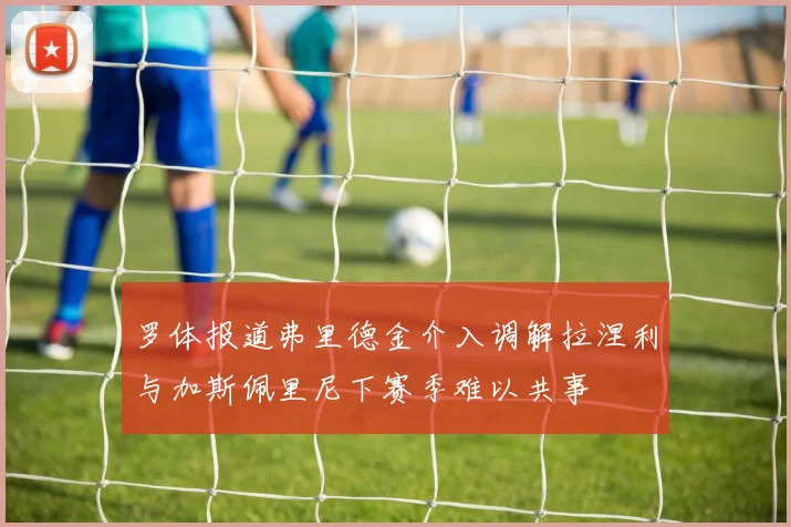 罗体报道弗里德金介入调解拉涅利与加斯佩里尼下赛季难以共事