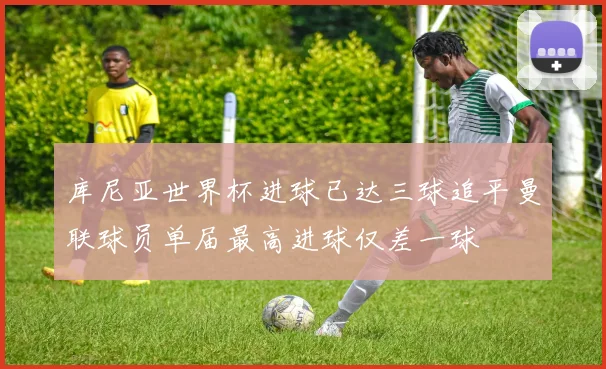 库尼亚世界杯进球已达三球追平曼联球员单届最高进球仅差一球