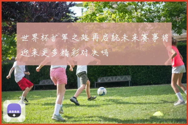 世界杯扩军之路再启航未来赛事将迎来更多精彩对决吗