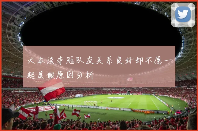 大本谈夺冠队友关系良好却不愿一起度假原因分析