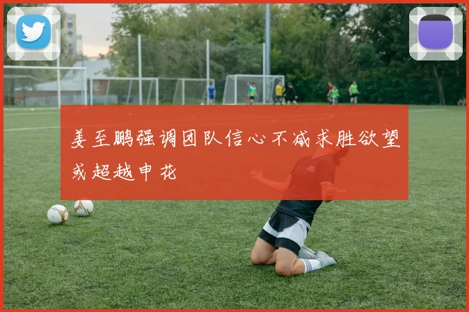姜至鹏强调团队信心不减求胜欲望或超越申花