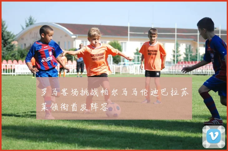 罗马客场挑战帕尔马马伦迪巴拉苏莱领衔首发阵容