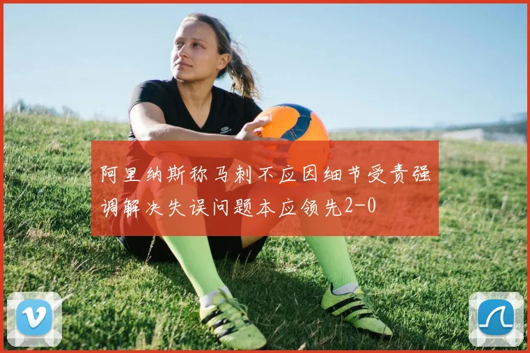阿里纳斯称马刺不应因细节受责强调解决失误问题本应领先2-0