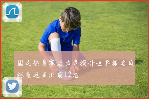 国足热身赛后力争提升世界排名目标重返亚洲前12名