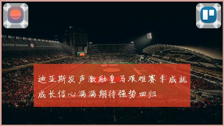 迪亚斯发声激励皇马艰难赛季成就成长信心满满期待强势回归