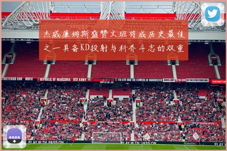 杰威廉姆斯盛赞文班将成历史最佳之一具备KD投射与科乔斗志的双重优势