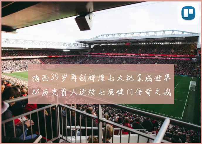 梅西39岁再创辉煌七大纪录成世界杯历史首人连续七场破门传奇之战