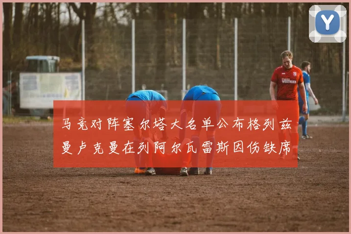 马竞对阵塞尔塔大名单公布格列兹曼卢克曼在列阿尔瓦雷斯因伤缺席