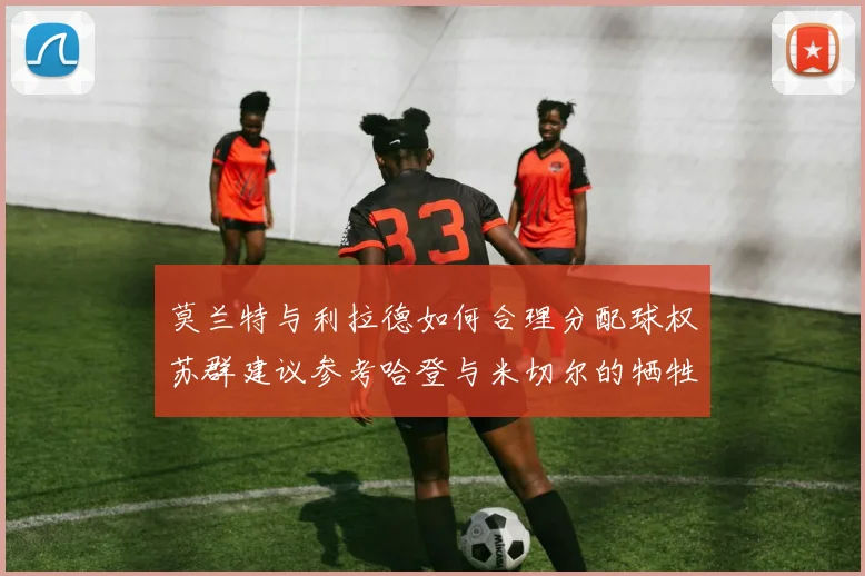 莫兰特与利拉德如何合理分配球权苏群建议参考哈登与米切尔的牺牲精神