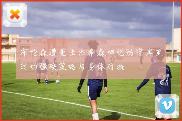 布伦森遭重击杰弗森回忆防守库里时的强硬策略与身体对抗