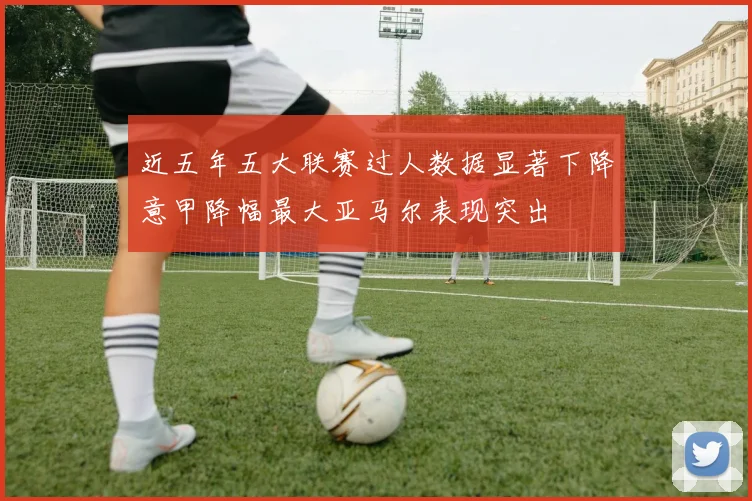 近五年五大联赛过人数据显著下降意甲降幅最大亚马尔表现突出