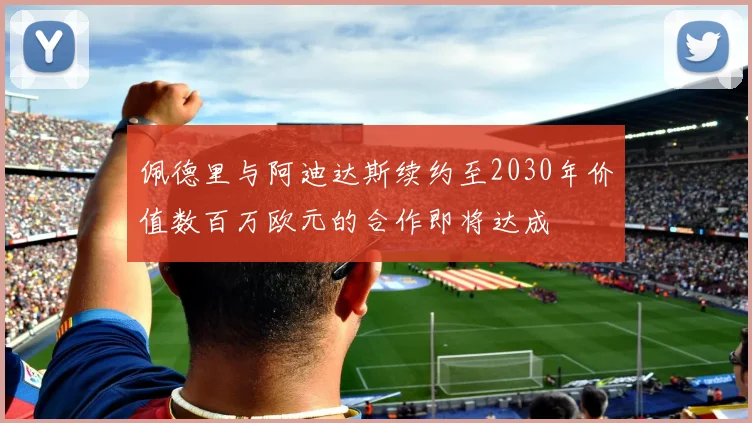 佩德里与阿迪达斯续约至2030年价值数百万欧元的合作即将达成