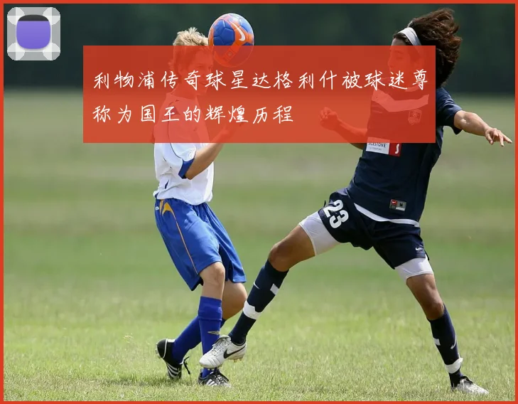 利物浦传奇球星达格利什被球迷尊称为国王的辉煌历程
