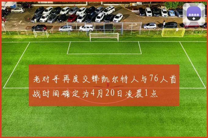 老对手再度交锋凯尔特人与76人首战时间确定为4月20日凌晨1点