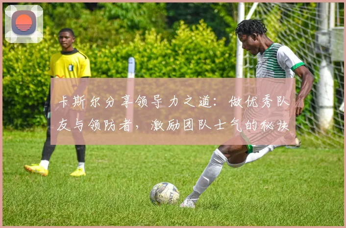 卡斯尔分享领导力之道：做优秀队友与领防者，激励团队士气的秘诀