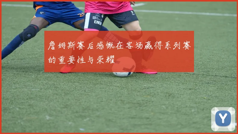 詹姆斯赛后感慨在客场赢得系列赛的重要性与荣耀