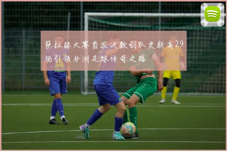 萨拉赫大赛首发次数创队史新高29场引领非洲足球传奇之路