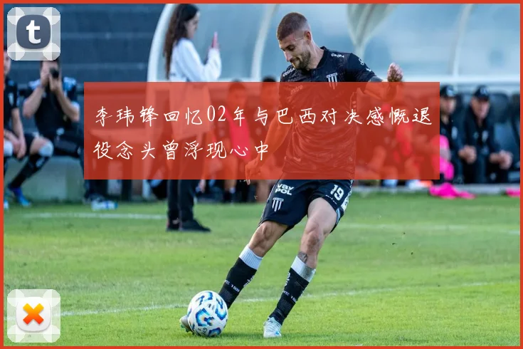 李玮锋回忆02年与巴西对决感慨退役念头曾浮现心中