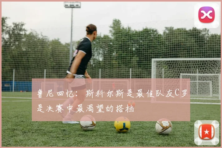 鲁尼回忆：斯科尔斯是最佳队友C罗是决赛中最渴望的搭档